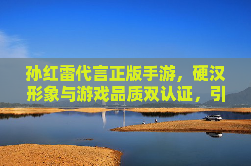孙红雷代言正版手游,硬汉形象与游戏品质双认证,引爆市场期待,孙红雷代言正版手游,硬汉形象与游戏品质双认证,引爆市场期待