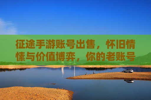 征途手游账号出售,怀旧情愫与价值博弈,你的老账号该出手吗?征途手游账号出售,怀旧情愫与价值博弈,你的老账号该出手吗?