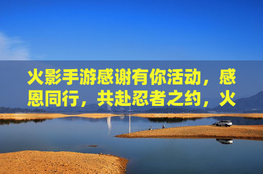 火影手游感谢有你活动,感恩同行,共赴忍者之约,火影手游感谢有你活动开启,感恩同行,共赴忍者之约