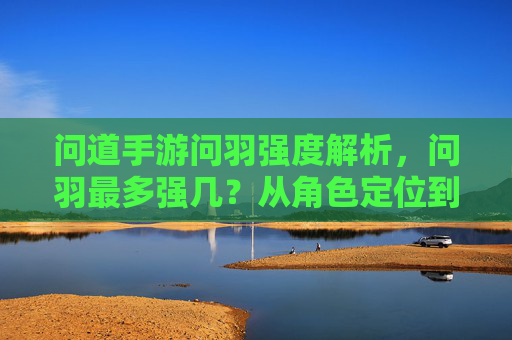 问道手游问羽强度解析，问羽最多强几？从角色定位到玩法进阶全解析，问道手游问羽强度解析，最强几级及角色定位与玩法进阶全解析