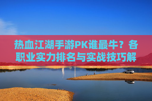 热血江湖手游PK谁最牛?各职业实力排名与实战技巧解析,热血江湖手游PK谁最牛?各职业实力排名与实战技巧解析