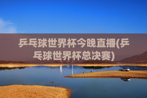 乒乓球世界杯今晚直播(乒乓球世界杯总决赛)