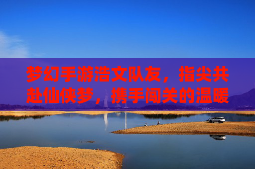 梦幻手游浩文队友,指尖共赴仙侠梦,携手闯关的温暖陪伴,梦幻手游浩文队友,指尖共赴仙侠梦,携手闯关的温暖陪伴