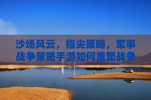 沙场风云,指尖策略,军事战争策略手游如何重塑战争体验与玩家思维,指尖沙场,策略风云,军事战争策略手游如何重塑战争体验与玩家思维