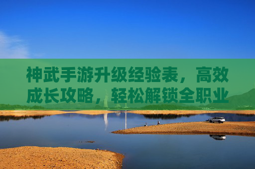 神武手游升级经验表,高效成长攻略,轻松解锁全职业进阶之路