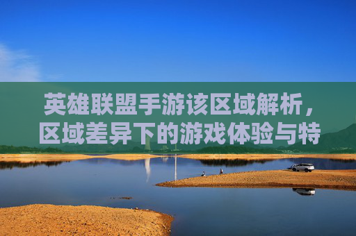 英雄联盟手游该区域解析,区域差异下的游戏体验与特色,英雄联盟手游区域解析,差异下的游戏体验与特色