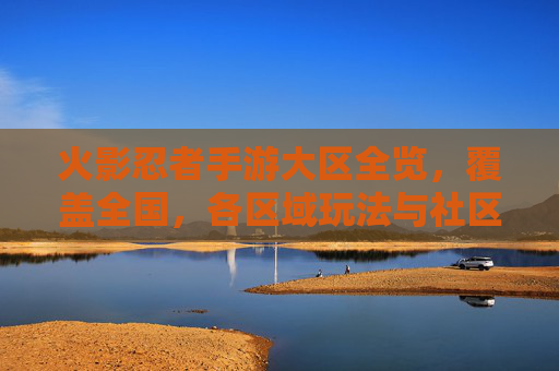 火影忍者手游大区全览,覆盖全国,各区域玩法与社区特色解析,火影忍者手游大区全览,全国覆盖,各区域玩法与社区特色解析
