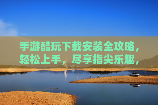 手游酷玩下载安装全攻略，轻松上手，尽享指尖乐趣，手游酷玩下载安装全攻略，轻松上手，尽享指尖乐趣