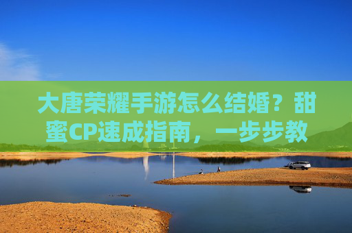 大唐荣耀手游怎么结婚？甜蜜CP速成指南，一步步教你完成婚礼，大唐荣耀手游怎么结婚？甜蜜CP速成指南，一步步教你完成婚礼