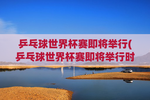 乒乓球世界杯赛即将举行(乒乓球世界杯赛即将举行时间)