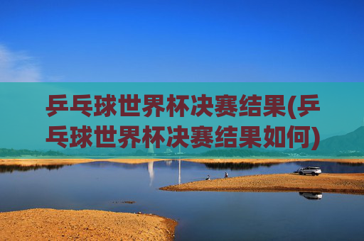 乒乓球世界杯决赛结果(乒乓球世界杯决赛结果如何)