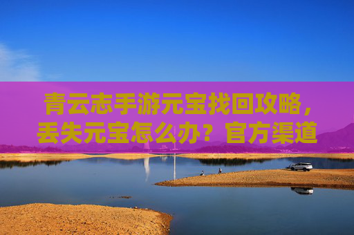 青云志手游元宝找回攻略，丢失元宝怎么办？官方渠道与实用技巧全解析，青云志手游元宝找回攻略，丢失元宝怎么办？官方渠道与实用技巧全解析