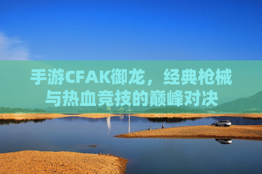 手游CFAK御龙,经典枪械与热血竞技的巅峰对决