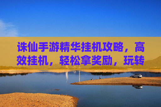 诛仙手游精华挂机攻略，高效挂机，轻松拿奖励，玩转仙侠世界！诛仙手游精华挂机攻略，高效挂机，轻松拿奖励，玩转仙侠世界！