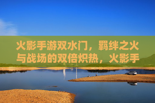 火影手游双水门,羁绊之火与战场的双倍炽热,火影手游双水门,羁绊之火与战场的双倍炽热