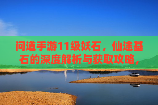 问道手游11级妖石,仙途基石的深度解析与获取攻略,问道手游11级妖石与仙途基石,深度解析及获取攻略