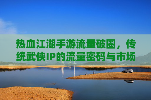 热血江湖手游流量破圈,传统武侠IP的流量密码与市场新机遇,热血江湖手游流量破圈,传统武侠IP的流量密码与市场新机遇