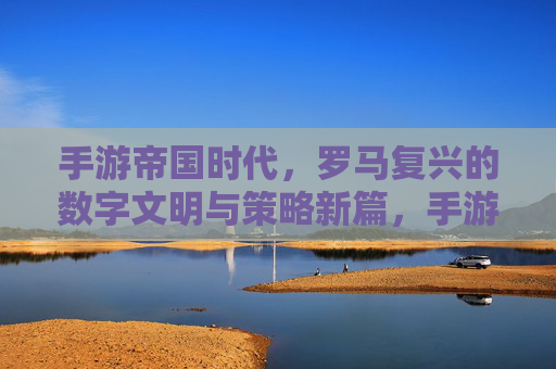 手游帝国时代,罗马复兴的数字文明与策略新篇,手游帝国时代,罗马复兴的数字文明与策略新篇