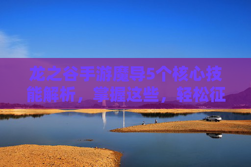 龙之谷手游魔导5个核心技能解析,掌握这些,轻松征服副本与PVP战场,龙之谷手游魔导5个核心技能解析,轻松征服副本与PVP战场