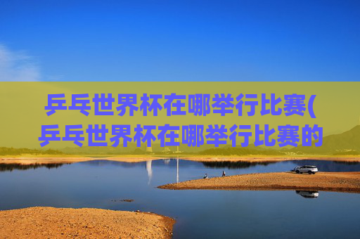 乒乓世界杯在哪举行比赛(乒乓世界杯在哪举行比赛的)