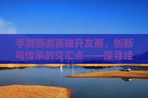 手游西游英雄开发商,创新与传承的交汇点——探寻经典IP的数字新生,手游西游英雄开发商,创新与传承的交汇点——探寻经典IP的数字新生