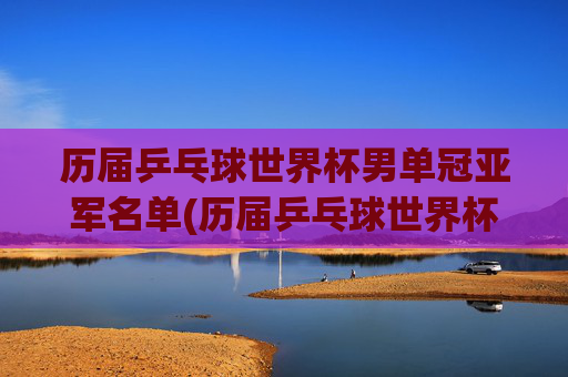 历届乒乓球世界杯男单冠亚军名单(历届乒乓球世界杯男单冠军一览表)