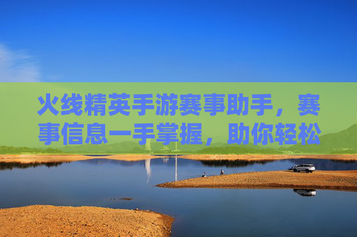 火线精英手游赛事助手，赛事信息一手掌握，助你轻松参与顶级赛事，火线精英手游赛事助手，赛事信息一手掌握，轻松参与顶级赛事