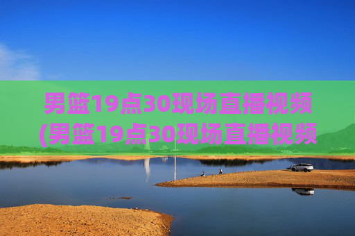 男篮19点30现场直播视频(男篮19点30现场直播视频广东对山西)