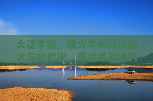 大话手游,喷火牛与冰块的火与冰对决,谁才是战场的王者?大话手游,喷火牛与冰块火冰对决,谁称战场王者?