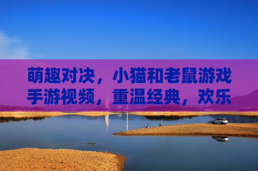 萌趣对决,小猫和老鼠游戏手游视频,重温经典,欢乐不断!萌趣对决,小猫和老鼠手游视频,重温经典欢乐不断