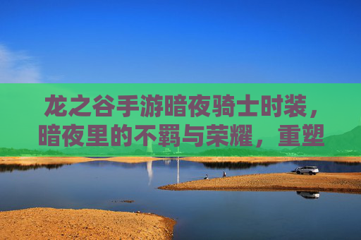 龙之谷手游暗夜骑士时装，暗夜里的不羁与荣耀，重塑骑士的神秘风华，龙之谷暗夜骑士时装，暗夜里的不羁与荣耀，重塑骑士的神秘风华
