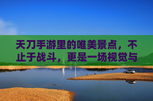 天刀手游里的唯美景点,不止于战斗,更是一场视觉与意境的旅行,天刀手游唯美景点,不止于战斗,更是一场视觉与意境的旅行