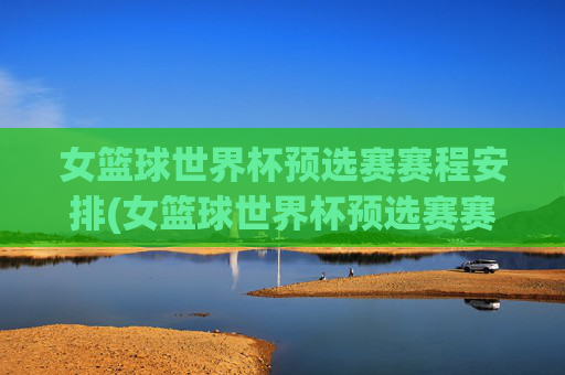 女篮球世界杯预选赛赛程安排(女篮球世界杯预选赛赛程安排表)