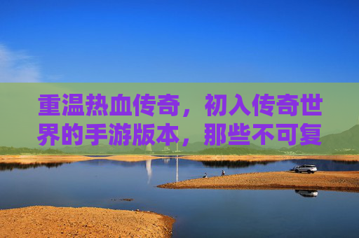 重温热血传奇，初入传奇世界的手游版本，那些不可复制的经典瞬间，重温热血传奇，初入传奇世界的手游版本，那些不可复制的经典瞬间