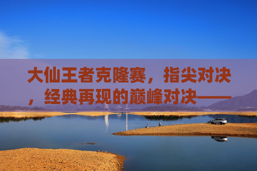 大仙王者克隆赛，指尖对决，经典再现的巅峰对决——王者荣耀手游克隆赛中的传奇演绎，大仙王者克隆赛，指尖对决，经典再现的巅峰传奇演绎