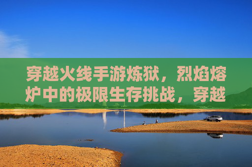 穿越火线手游炼狱,烈焰熔炉中的极限生存挑战,穿越火线手游炼狱,烈焰熔炉中的极限生存挑战