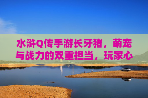 水浒Q传手游长牙猪,萌宠与战力的双重担当,玩家心中的猪神,水浒Q传手游长牙猪,萌宠与战力的双重担当,玩家心中的猪神