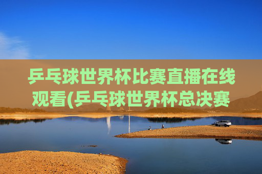 乒乓球世界杯比赛直播在线观看(乒乓球世界杯总决赛)