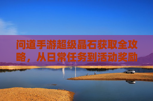 问道手游超级晶石获取全攻略，从日常任务到活动奖励，轻松积累，提升角色实力，问道手游超级晶石获取全攻略，日常任务与活动奖励，轻松积累角色实力