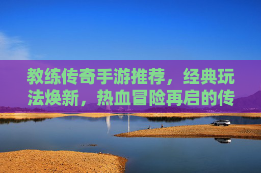 教练传奇手游推荐，经典玩法焕新，热血冒险再启的传奇新篇章，教练传奇手游推荐，经典玩法焕新，热血冒险再启的传奇新篇章