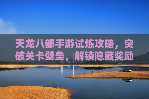 天龙八部手游试炼攻略,突破关卡壁垒,解锁隐藏奖励的实战指南,天龙八部手游试炼攻略,突破关卡壁垒,解锁隐藏奖励的实战指南