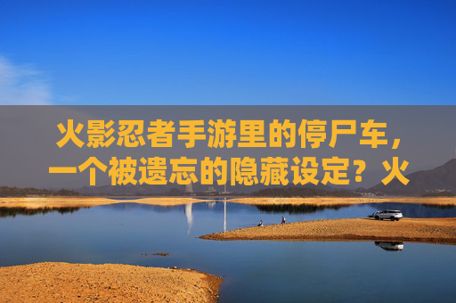 火影忍者手游里的停尸车,一个被遗忘的隐藏设定?火影忍者手游里的停尸车,一个被遗忘的隐藏设定?