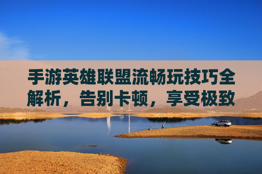 手游英雄联盟流畅玩技巧全解析，告别卡顿，享受极致体验，手游英雄联盟流畅玩技巧全解析，告别卡顿，享受极致体验