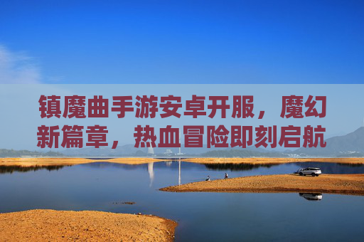 镇魔曲手游安卓开服,魔幻新篇章,热血冒险即刻启航,镇魔曲手游安卓开服,魔幻新篇章,热血冒险即刻启航