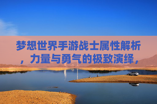 梦想世界手游战士属性解析,力量与勇气的极致演绎,梦想世界手游战士属性解析,力量与勇气的极致演绎