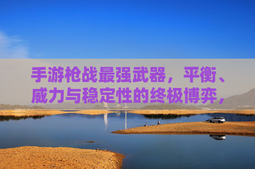手游枪战最强武器，平衡、威力与稳定性的终极博弈，手游枪战最强武器，平衡、威力与稳定性的终极博弈
