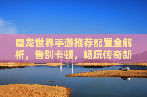 屠龙世界手游推荐配置全解析，告别卡顿，畅玩传奇新体验，屠龙世界手游推荐配置全解析，告别卡顿，畅玩传奇新体验