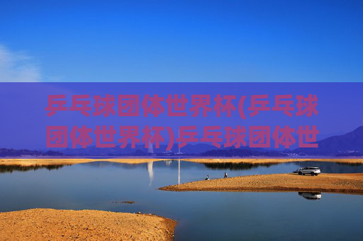 乒乓球团体世界杯(乒乓球团体世界杯)乒乓球团体世界杯,全球顶尖选手的团体竞技盛事