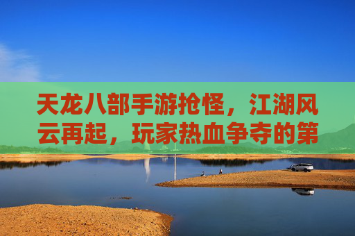 天龙八部手游抢怪，江湖风云再起，玩家热血争夺的第一桶金，天龙八部手游抢怪热潮，江湖风云再起，玩家热血争夺第一桶金