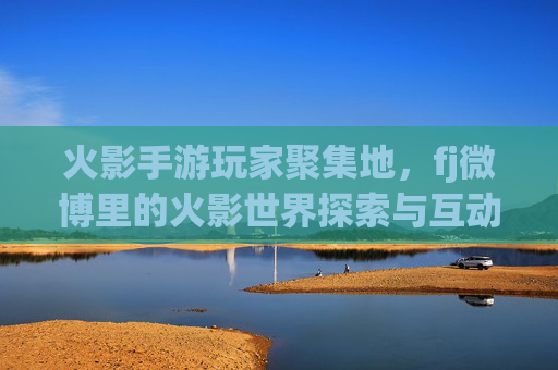 火影手游玩家聚集地,fj微博里的火影世界探索与互动,火影手游玩家聚集地,fj微博里的火影世界探索与互动